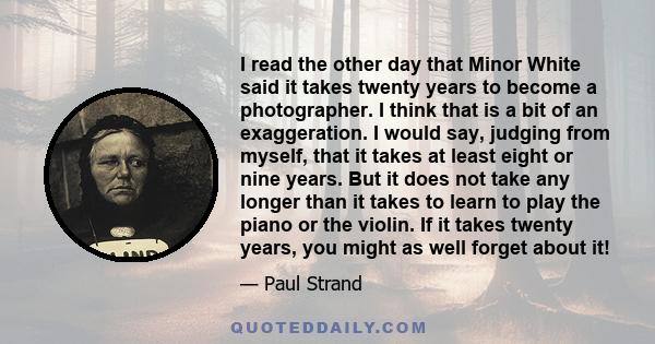 I read the other day that Minor White said it takes twenty years to become a photographer. I think that is a bit of an exaggeration. I would say, judging from myself, that it takes at least eight or nine years. But it