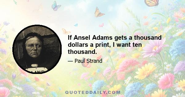 If Ansel Adams gets a thousand dollars a print, I want ten thousand.