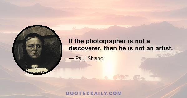 If the photographer is not a discoverer, then he is not an artist.