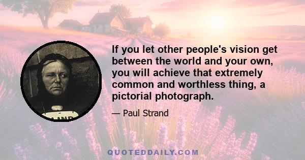 If you let other people's vision get between the world and your own, you will achieve that extremely common and worthless thing, a pictorial photograph.