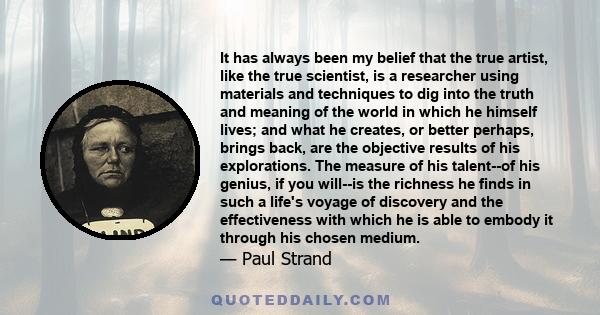 It has always been my belief that the true artist, like the true scientist, is a researcher using materials and techniques to dig into the truth and meaning of the world in which he himself lives; and what he creates,