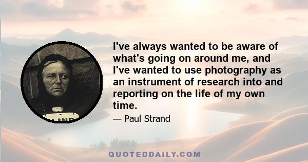 I've always wanted to be aware of what's going on around me, and I've wanted to use photography as an instrument of research into and reporting on the life of my own time.