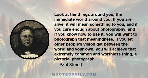 Look at the things around you, the immediate world around you. If you are alive, it will mean something to you, and if you care enough about photography, and if you know how to use it, you will want to photograph that