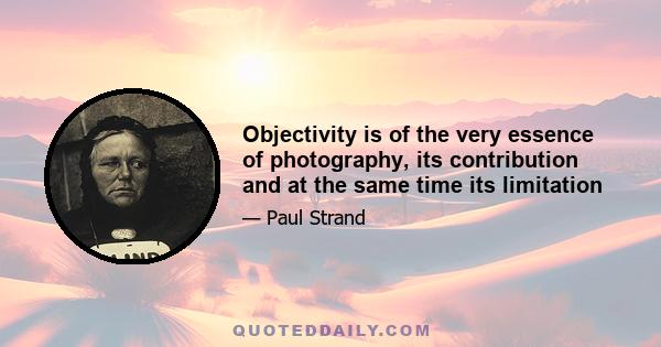 Objectivity is of the very essence of photography, its contribution and at the same time its limitation