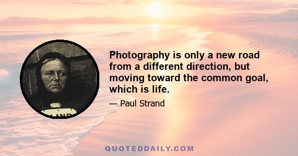 Photography is only a new road from a different direction, but moving toward the common goal, which is life.