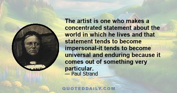 The artist is one who makes a concentrated statement about the world in which he lives and that statement tends to become impersonal-it tends to become universal and enduring because it comes out of something very