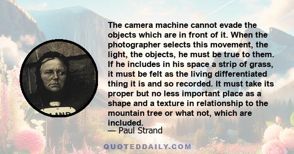 The camera machine cannot evade the objects which are in front of it. When the photographer selects this movement, the light, the objects, he must be true to them. If he includes in his space a strip of grass, it must