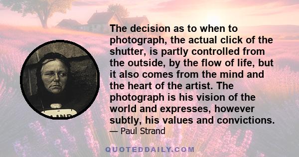 The decision as to when to photograph, the actual click of the shutter, is partly controlled from the outside, by the flow of life, but it also comes from the mind and the heart of the artist. The photograph is his