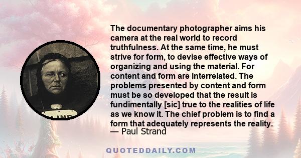 The documentary photographer aims his camera at the real world to record truthfulness. At the same time, he must strive for form, to devise effective ways of organizing and using the material. For content and form are