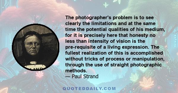 The photographer's problem is to see clearly the limitations and at the same time the potential qualities of his medium, for it is precisely here that honesty no less than intensity of vision is the pre-requisite of a