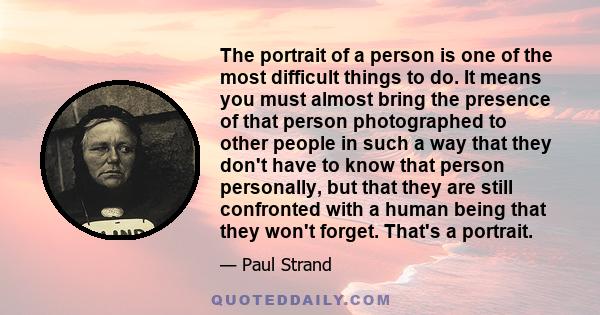 The portrait of a person is one of the most difficult things to do. It means you must almost bring the presence of that person photographed to other people in such a way that they don't have to know that person