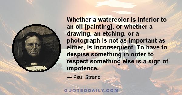 Whether a watercolor is inferior to an oil [painting], or whether a drawing, an etching, or a photograph is not as important as either, is inconsequent. To have to despise something in order to respect something else is 