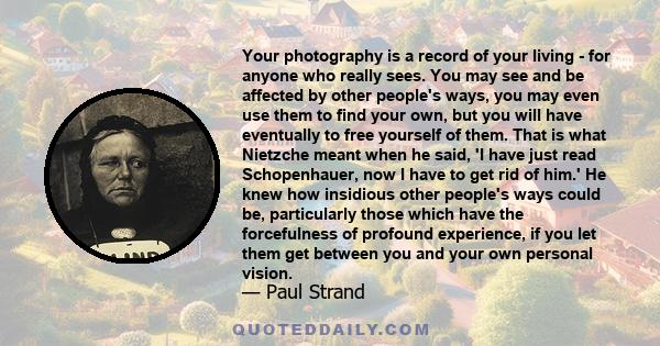 Your photography is a record of your living - for anyone who really sees. You may see and be affected by other people's ways, you may even use them to find your own, but you will have eventually to free yourself of