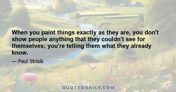 When you paint things exactly as they are, you don't show people anything that they couldn't see for themselves; you're telling them what they already know.