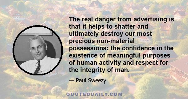 The real danger from advertising is that it helps to shatter and ultimately destroy our most precious non-material possessions: the confidence in the existence of meaningful purposes of human activity and respect for