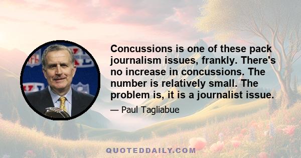 Concussions is one of these pack journalism issues, frankly. There's no increase in concussions. The number is relatively small. The problem is, it is a journalist issue.