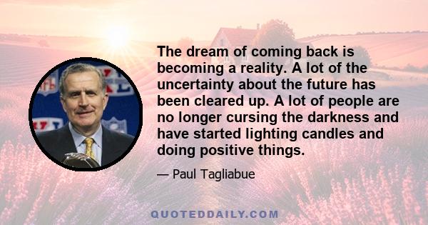 The dream of coming back is becoming a reality. A lot of the uncertainty about the future has been cleared up. A lot of people are no longer cursing the darkness and have started lighting candles and doing positive