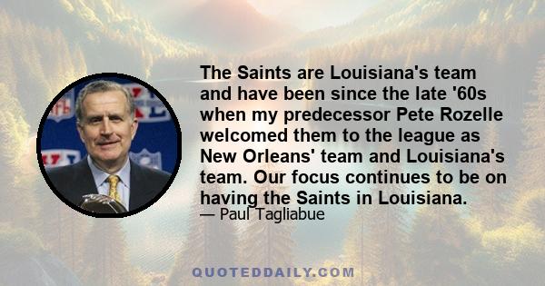 The Saints are Louisiana's team and have been since the late '60s when my predecessor Pete Rozelle welcomed them to the league as New Orleans' team and Louisiana's team. Our focus continues to be on having the Saints in 