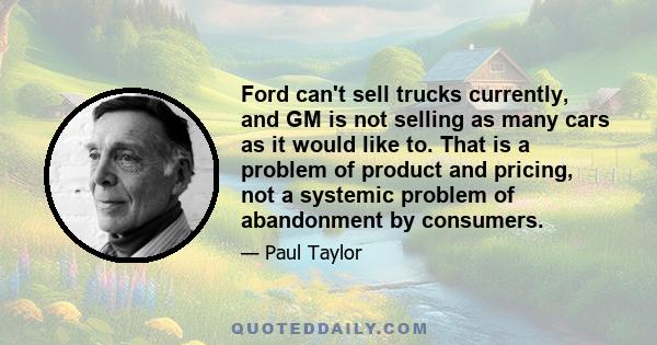 Ford can't sell trucks currently, and GM is not selling as many cars as it would like to. That is a problem of product and pricing, not a systemic problem of abandonment by consumers.