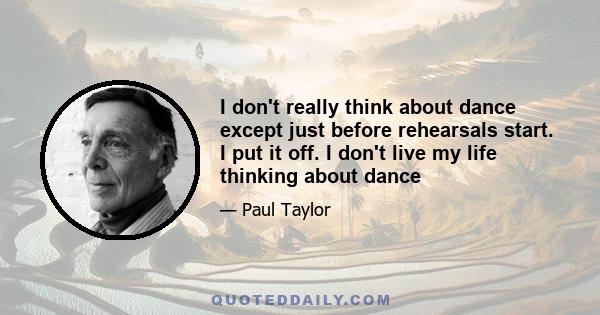 I don't really think about dance except just before rehearsals start. I put it off. I don't live my life thinking about dance