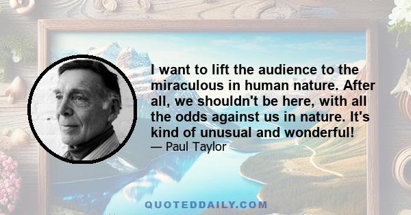 I want to lift the audience to the miraculous in human nature. After all, we shouldn't be here, with all the odds against us in nature. It's kind of unusual and wonderful!