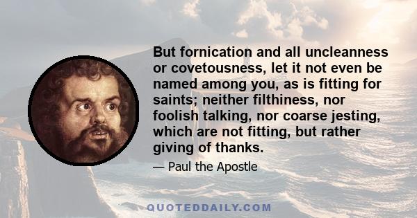 But fornication and all uncleanness or covetousness, let it not even be named among you, as is fitting for saints; neither filthiness, nor foolish talking, nor coarse jesting, which are not fitting, but rather giving of 