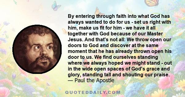 By entering through faith into what God has always wanted to do for us - set us right with him, make us fit for him - we have it all together with God because of our Master Jesus. And that's not all: We throw open our