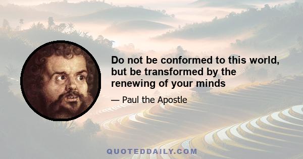 Do not be conformed to this world, but be transformed by the renewing of your minds