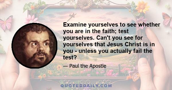 Examine yourselves to see whether you are in the faith; test yourselves. Can't you see for yourselves that Jesus Christ is in you - unless you actually fail the test?