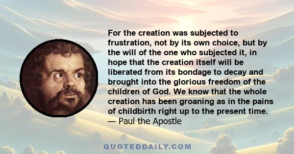 For the creation was subjected to frustration, not by its own choice, but by the will of the one who subjected it, in hope that the creation itself will be liberated from its bondage to decay and brought into the