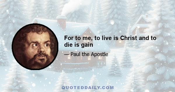 For to me, to live is Christ and to die is gain