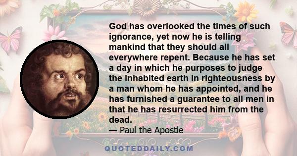 God has overlooked the times of such ignorance, yet now he is telling mankind that they should all everywhere repent. Because he has set a day in which he purposes to judge the inhabited earth in righteousness by a man