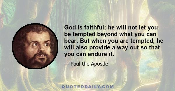 God is faithful; he will not let you be tempted beyond what you can bear. But when you are tempted, he will also provide a way out so that you can endure it.