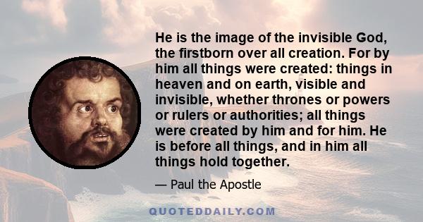 He is the image of the invisible God, the firstborn over all creation. For by him all things were created: things in heaven and on earth, visible and invisible, whether thrones or powers or rulers or authorities; all