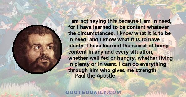 I am not saying this because I am in need, for I have learned to be content whatever the circumstances. I know what it is to be in need, and I know what it is to have plenty. I have learned the secret of being content