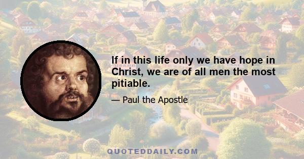 If in this life only we have hope in Christ, we are of all men the most pitiable.