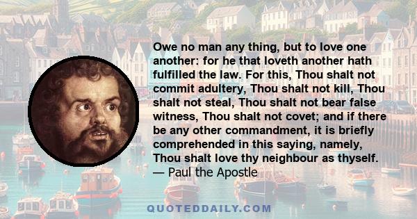 Owe no man any thing, but to love one another: for he that loveth another hath fulfilled the law. For this, Thou shalt not commit adultery, Thou shalt not kill, Thou shalt not steal, Thou shalt not bear false witness,