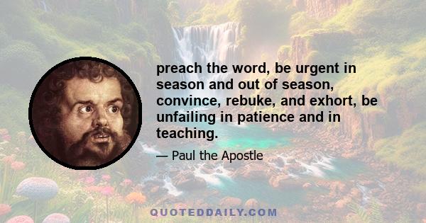 preach the word, be urgent in season and out of season, convince, rebuke, and exhort, be unfailing in patience and in teaching.