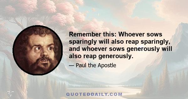 Remember this: Whoever sows sparingly will also reap sparingly, and whoever sows generously will also reap generously.