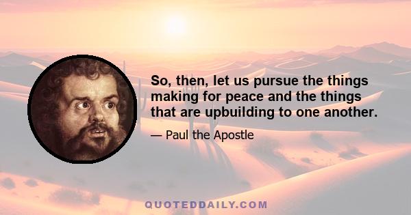 So, then, let us pursue the things making for peace and the things that are upbuilding to one another.