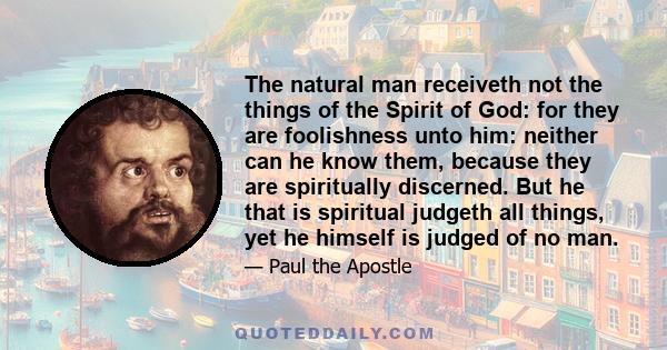 The natural man receiveth not the things of the Spirit of God: for they are foolishness unto him: neither can he know them, because they are spiritually discerned. But he that is spiritual judgeth all things, yet he