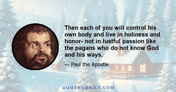 Then each of you will control his own body and live in holiness and honor- not in lustful passion like the pagans who do not know God and his ways.