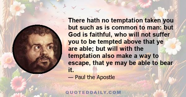 There hath no temptation taken you but such as is common to man: but God is faithful, who will not suffer you to be tempted above that ye are able; but will with the temptation also make a way to escape, that ye may be