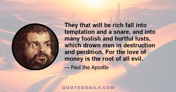 They that will be rich fall into temptation and a snare, and into many foolish and hurtful lusts, which drown men in destruction and perdition. For the love of money is the root of all evil.