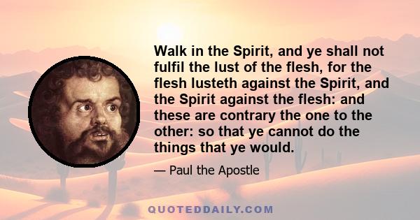 Walk in the Spirit, and ye shall not fulfil the lust of the flesh, for the flesh lusteth against the Spirit, and the Spirit against the flesh: and these are contrary the one to the other: so that ye cannot do the things 