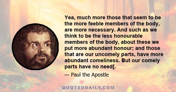 Yea, much more those that seem to be the more feeble members of the body, are more necessary. And such as we think to be the less honourable members of the body, about these we put more abundant honour; and those that