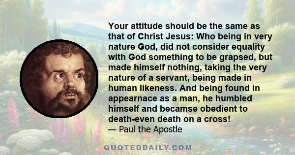 Your attitude should be the same as that of Christ Jesus: Who being in very nature God, did not consider equality with God something to be grapsed, but made himself nothing, taking the very nature of a servant, being