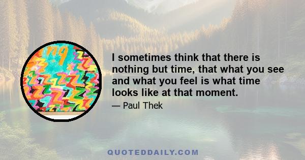 I sometimes think that there is nothing but time, that what you see and what you feel is what time looks like at that moment.