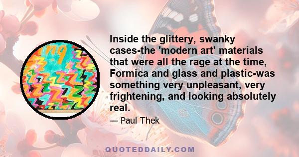 Inside the glittery, swanky cases-the 'modern art' materials that were all the rage at the time, Formica and glass and plastic-was something very unpleasant, very frightening, and looking absolutely real.