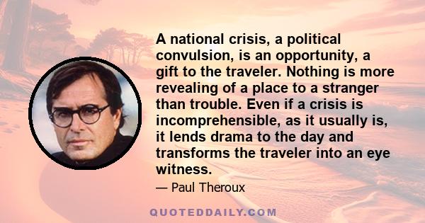 A national crisis, a political convulsion, is an opportunity, a gift to the traveler. Nothing is more revealing of a place to a stranger than trouble. Even if a crisis is incomprehensible, as it usually is, it lends